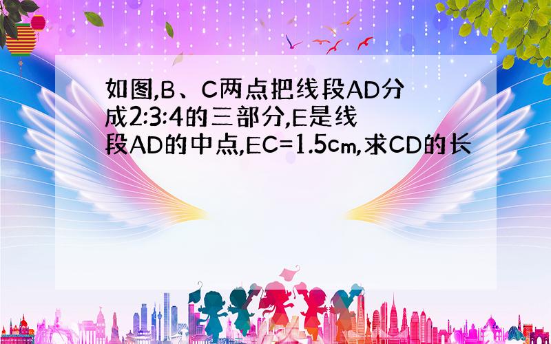 如图,B、C两点把线段AD分成2:3:4的三部分,E是线段AD的中点,EC=1.5cm,求CD的长