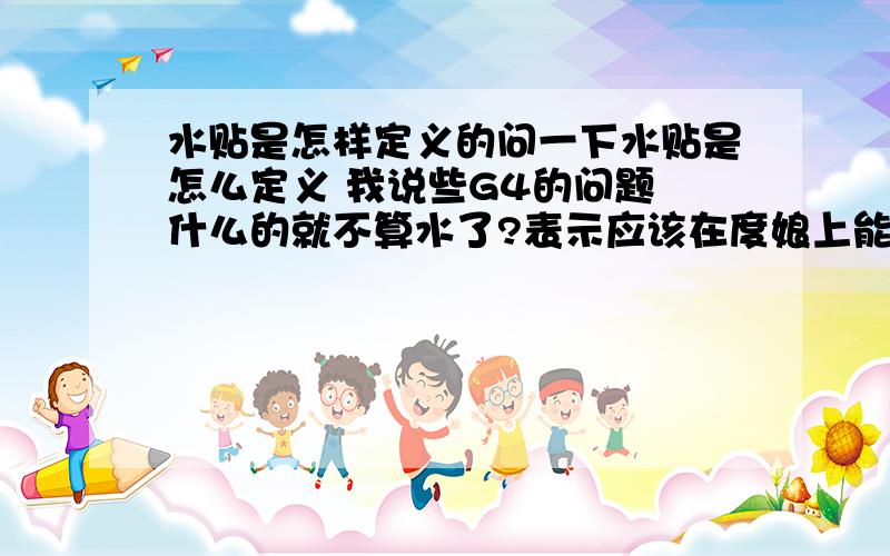 水贴是怎样定义的问一下水贴是怎么定义 我说些G4的问题 什么的就不算水了?表示应该在度娘上能搜到答案 但是不想 我觉得发