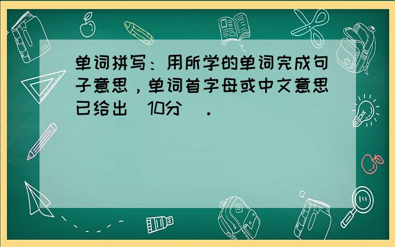 单词拼写：用所学的单词完成句子意思，单词首字母或中文意思已给出（10分）。