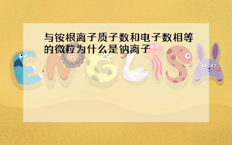 与铵根离子质子数和电子数相等的微粒为什么是钠离子