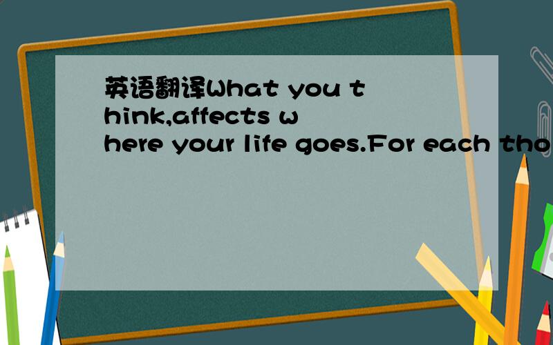 英语翻译What you think,affects where your life goes.For each tho