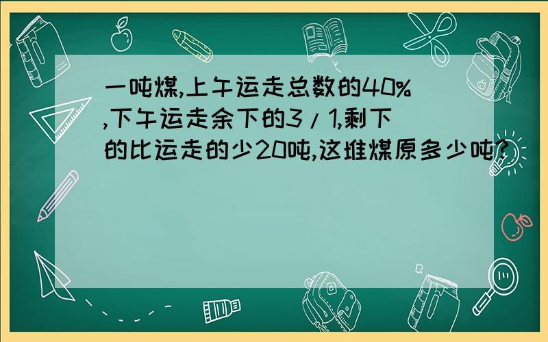 一吨煤,上午运走总数的40%,下午运走余下的3/1,剩下的比运走的少20吨,这堆煤原多少吨?