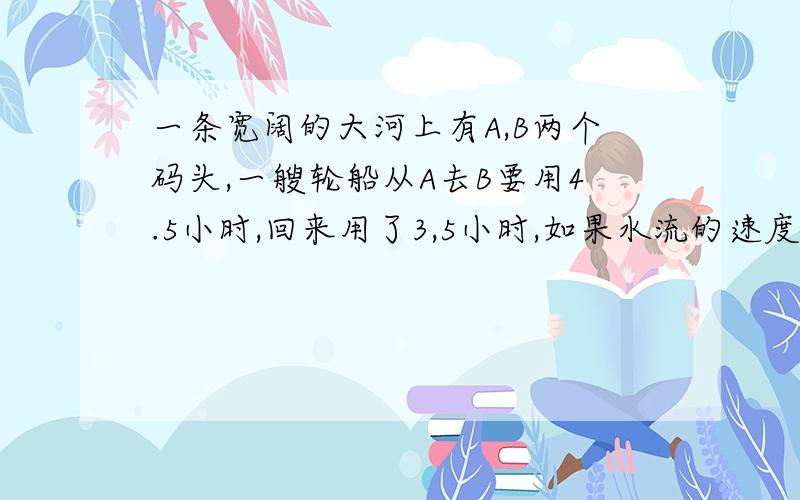 一条宽阔的大河上有A,B两个码头,一艘轮船从A去B要用4.5小时,回来用了3,5小时,如果水流的速度是每小时2