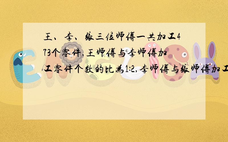 王、李、张三位师傅一共加工473个零件,王师傅与李师傅加工零件个数的比为1:2,李师傅与张师傅加工零件个数