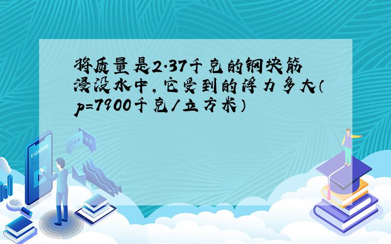 将质量是2.37千克的钢块筋浸没水中,它受到的浮力多大（p=7900千克/立方米）