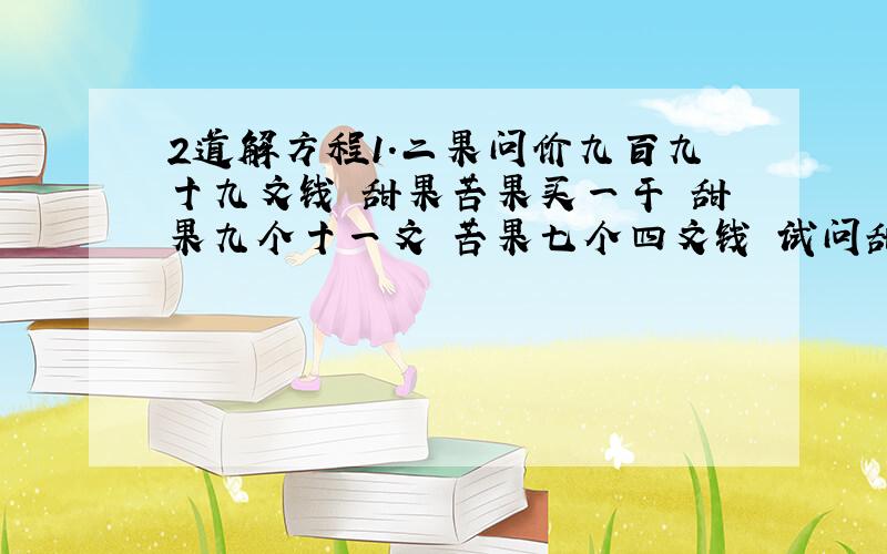 2道解方程1.二果问价九百九十九文钱 甜果苦果买一干 甜果九个十一文 苦果七个四文钱 试问甜苦果几个 又问各该几个钱2.