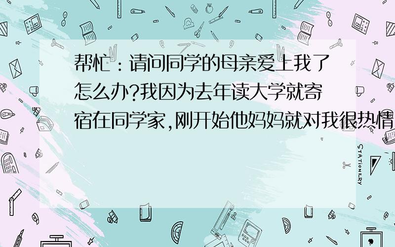 帮忙：请问同学的母亲爱上我了怎么办?我因为去年读大学就寄宿在同学家,刚开始他妈妈就对我很热情,但...