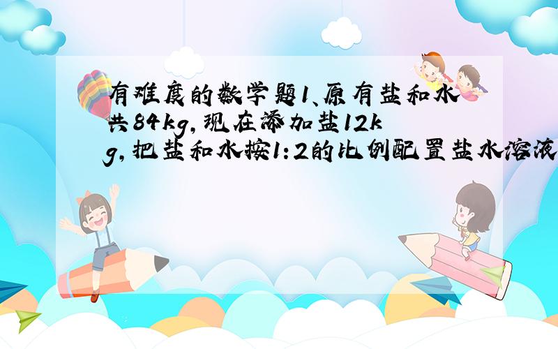 有难度的数学题1、原有盐和水共84kg,现在添加盐12kg,把盐和水按1:2的比例配置盐水溶液,原有盐多少kg?2、两个