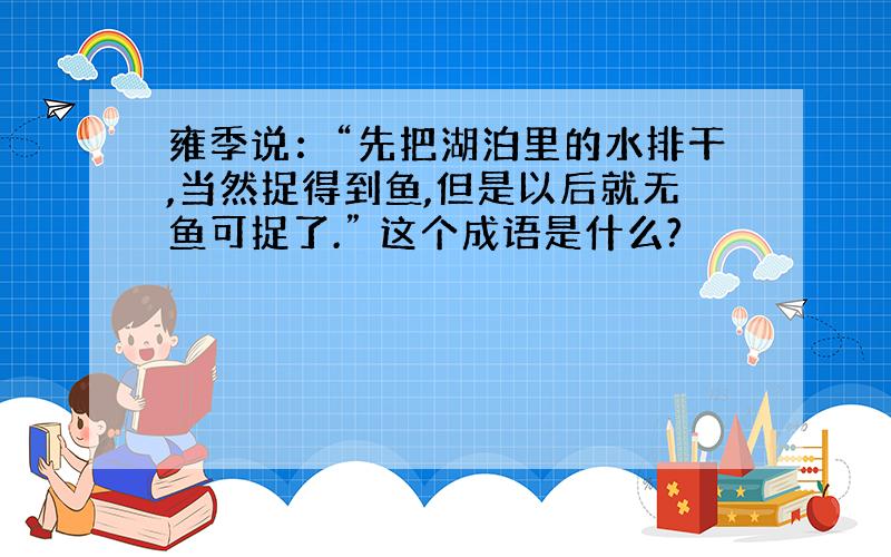 雍季说：“先把湖泊里的水排干,当然捉得到鱼,但是以后就无鱼可捉了.” 这个成语是什么?