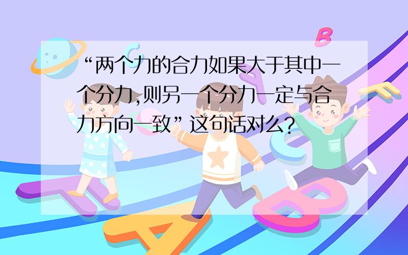 “两个力的合力如果大于其中一个分力,则另一个分力一定与合力方向一致”这句话对么?