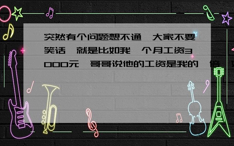 突然有个问题想不通,大家不要笑话,就是比如我一个月工资3000元,哥哥说他的工资是我的一倍,姐姐说她的工资是我的两倍,那