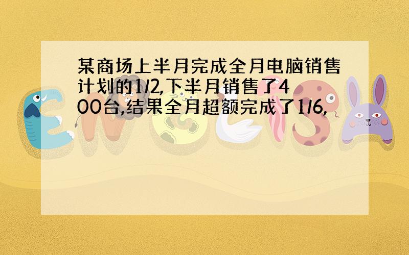 某商场上半月完成全月电脑销售计划的1/2,下半月销售了400台,结果全月超额完成了1/6,