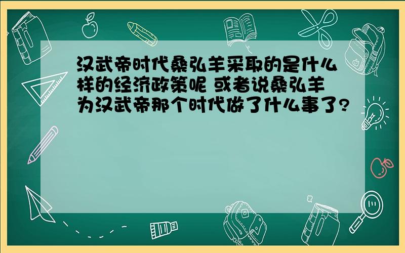 汉武帝时代桑弘羊采取的是什么样的经济政策呢 或者说桑弘羊为汉武帝那个时代做了什么事了?