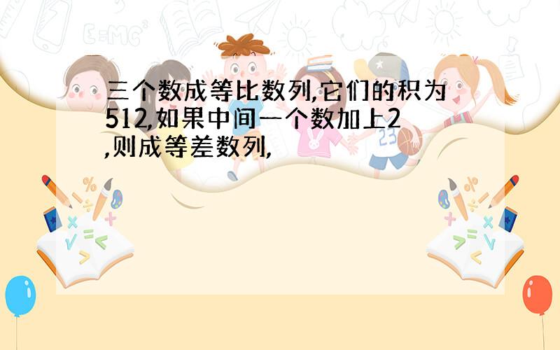 三个数成等比数列,它们的积为512,如果中间一个数加上2,则成等差数列,