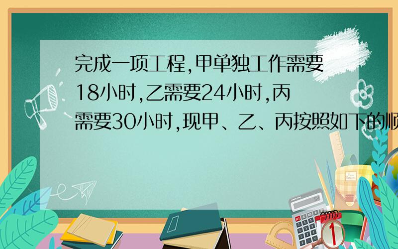 完成一项工程,甲单独工作需要18小时,乙需要24小时,丙需要30小时,现甲、乙、丙按照如下的顺序工作：