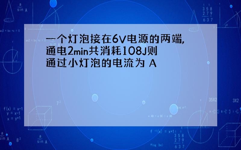 一个灯泡接在6V电源的两端,通电2min共消耗108J则通过小灯泡的电流为 A