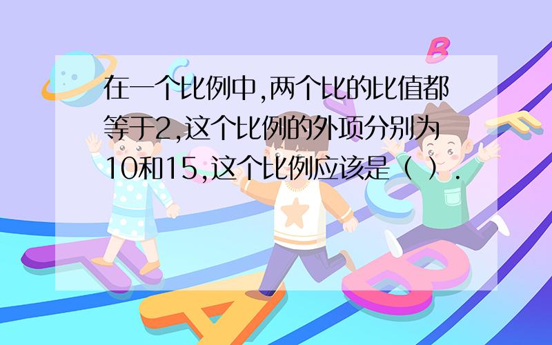 在一个比例中,两个比的比值都等于2,这个比例的外项分别为10和15,这个比例应该是（ ）.