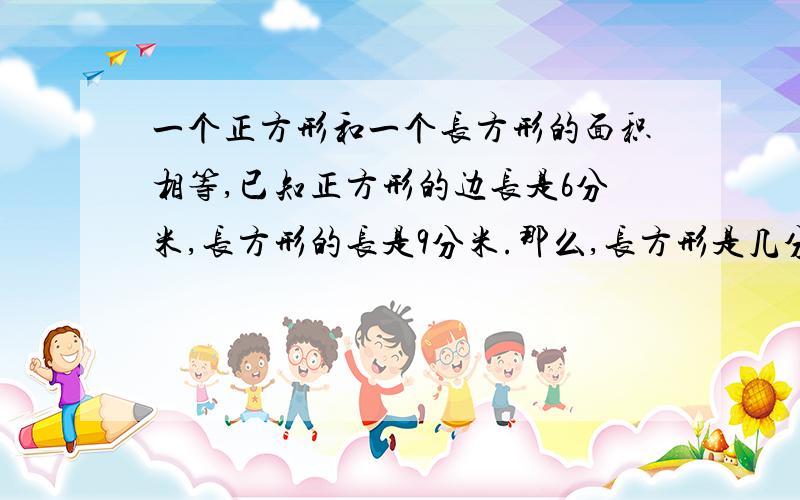 一个正方形和一个长方形的面积相等,已知正方形的边长是6分米,长方形的长是9分米.那么,长方形是几分米