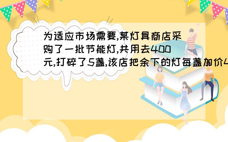 为适应市场需要,某灯具商店采购了一批节能灯,共用去400元,打碎了5盏,该店把余下的灯每盏加价4元,仍然获得利润90元,