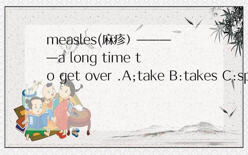 measles(麻疹）————a long time to get over .A;take B:takes C:spe