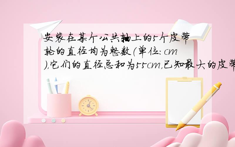 安装在某个公共轴上的5个皮带轮的直径均为整数（单位：cm），它们的直径总和为55cm，已知最大的皮带轮的直径为15cm，