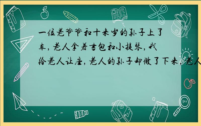 一位老爷爷和十来岁的孙子上了车，老人拿着书包和小提琴，我给老人让座，老人的孙子却做了下来，老人只得站在旁边，孩子