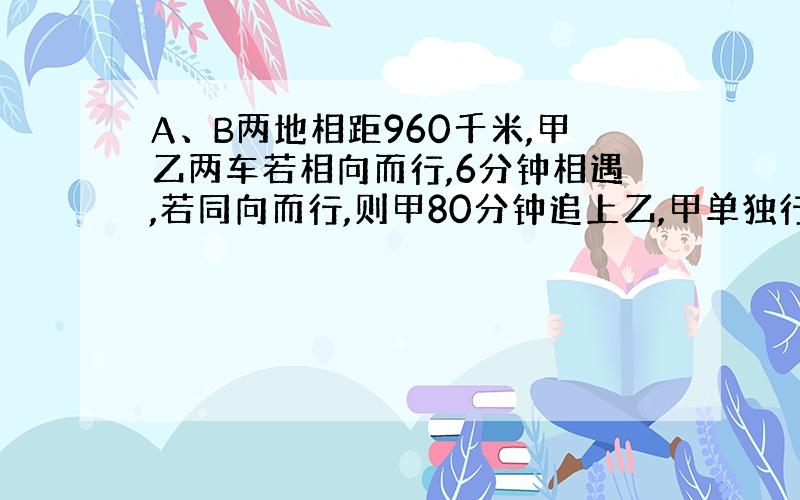 A、B两地相距960千米,甲乙两车若相向而行,6分钟相遇,若同向而行,则甲80分钟追上乙,甲单独行完全程要几