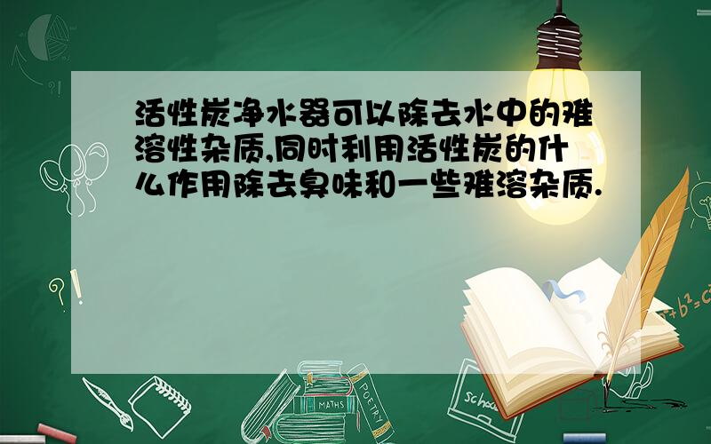 活性炭净水器可以除去水中的难溶性杂质,同时利用活性炭的什么作用除去臭味和一些难溶杂质.