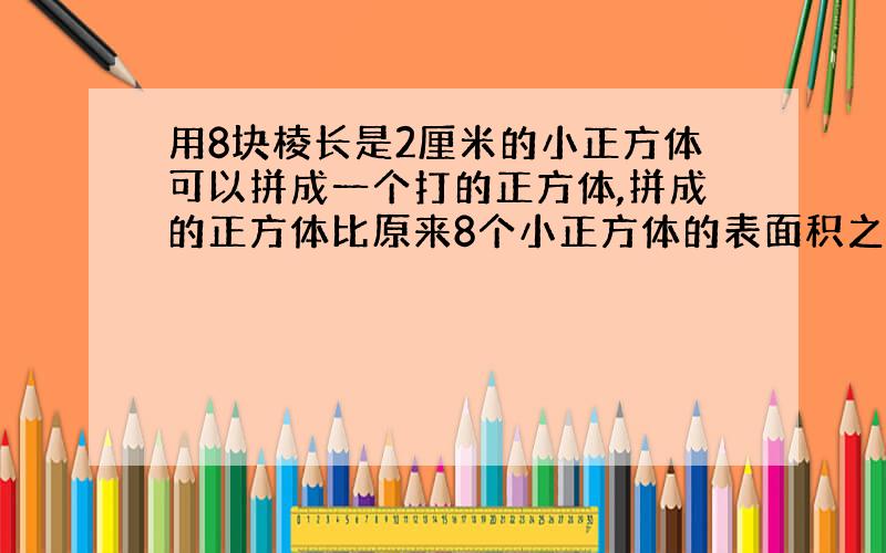 用8块棱长是2厘米的小正方体可以拼成一个打的正方体,拼成的正方体比原来8个小正方体的表面积之和小多少平方厘米?