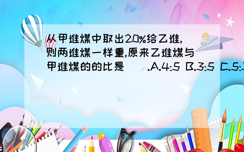 从甲堆煤中取出20%给乙堆,则两堆煤一样重,原来乙堆煤与甲堆煤的的比是().A.4:5 B.3:5 C.5:3