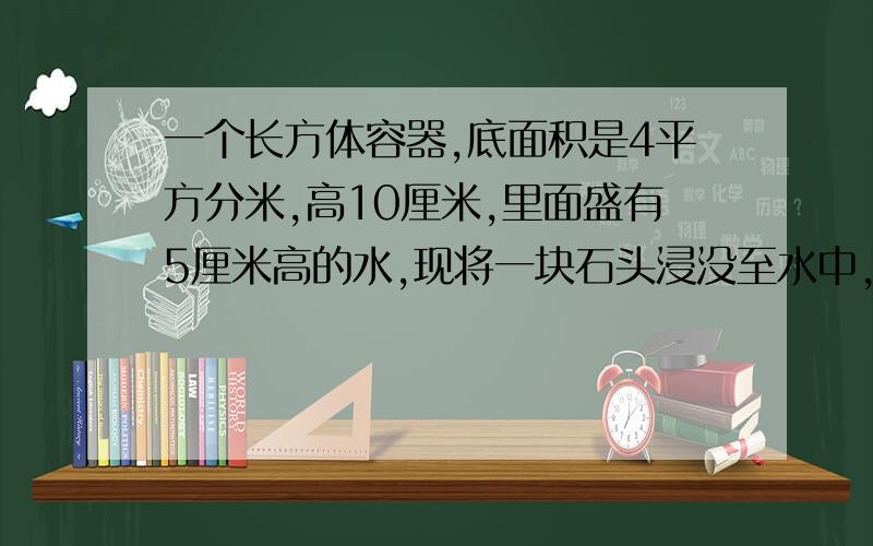 一个长方体容器,底面积是4平方分米,高10厘米,里面盛有5厘米高的水,现将一块石头浸没至水中,水面升高