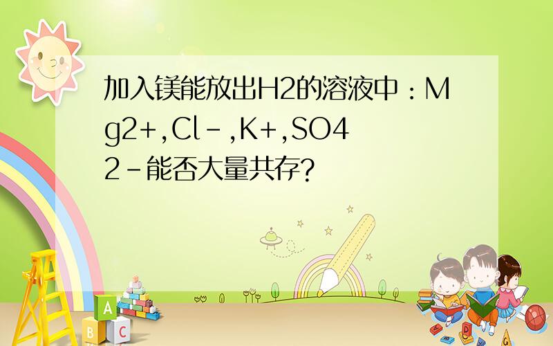 加入镁能放出H2的溶液中：Mg2+,Cl-,K+,SO42-能否大量共存?