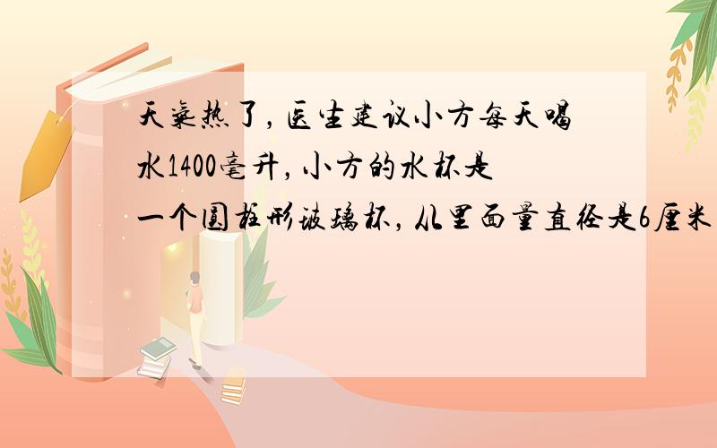 天气热了，医生建议小方每天喝水1400毫升，小方的水杯是一个圆柱形玻璃杯，从里面量直径是6厘米，高是10厘米，每次盛水大