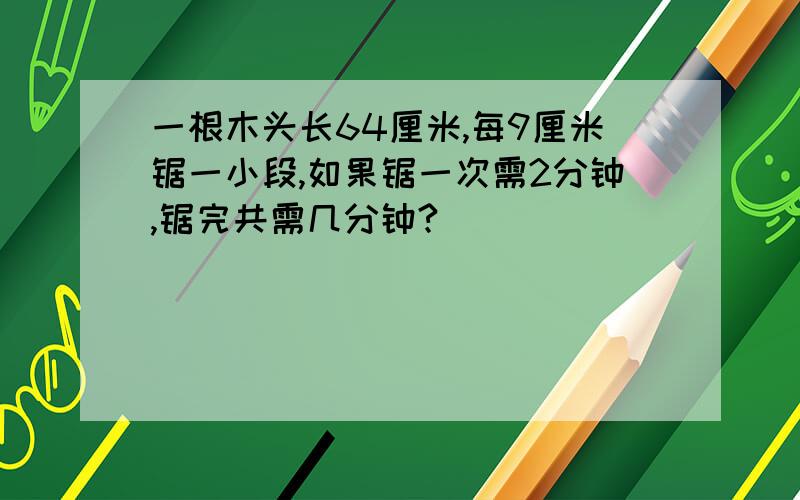 一根木头长64厘米,每9厘米锯一小段,如果锯一次需2分钟,锯完共需几分钟?