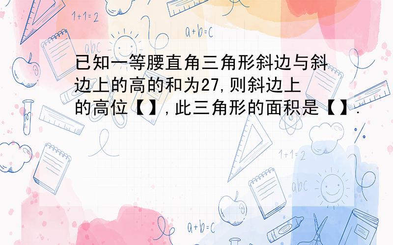 已知一等腰直角三角形斜边与斜边上的高的和为27,则斜边上的高位【】,此三角形的面积是【】.