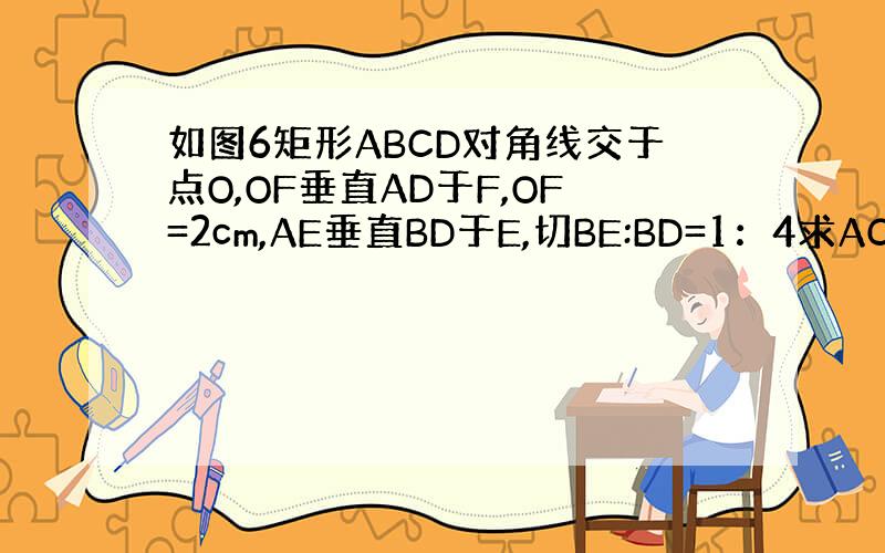 如图6矩形ABCD对角线交于点O,OF垂直AD于F,OF=2cm,AE垂直BD于E,切BE:BD=1：4求AC的长