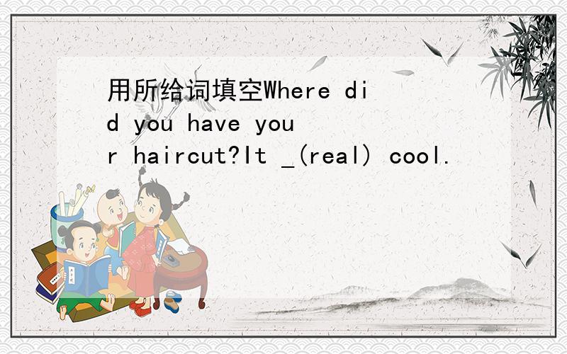 用所给词填空Where did you have your haircut?It _(real) cool.