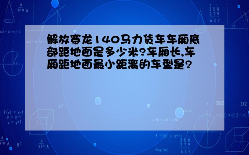 解放赛龙140马力货车车厢底部距地面是多少米?车厢长,车厢距地面最小距离的车型是?