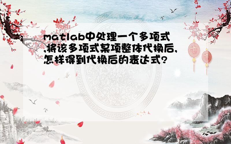 matlab中处理一个多项式,将该多项式某项整体代换后,怎样得到代换后的表达式?