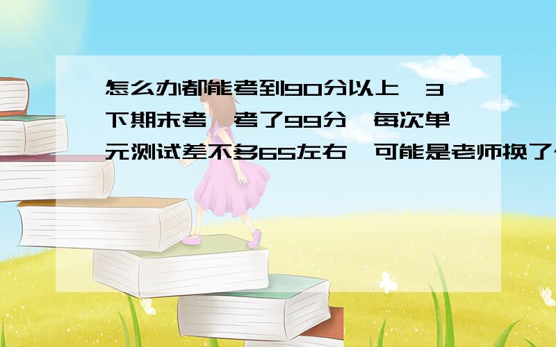 怎么办都能考到90分以上,3下期末考,考了99分,每次单元测试差不多65左右,可能是老师换了个把,但我认为这也不是重要得