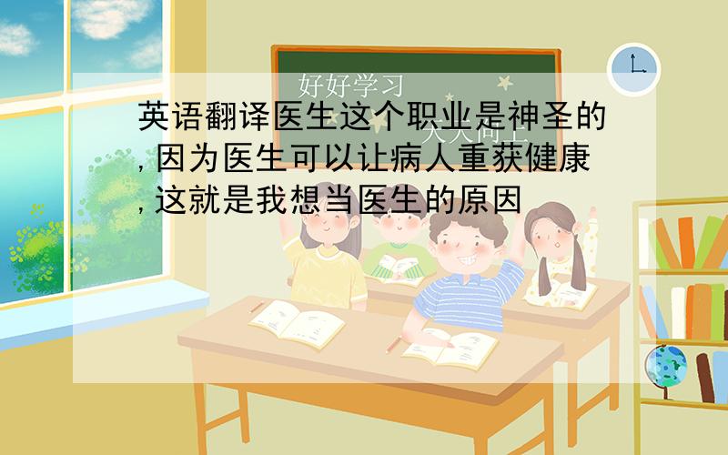 英语翻译医生这个职业是神圣的,因为医生可以让病人重获健康,这就是我想当医生的原因