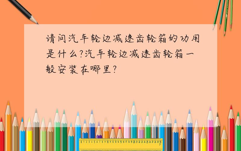 请问汽车轮边减速齿轮箱的功用是什么?汽车轮边减速齿轮箱一般安装在哪里?