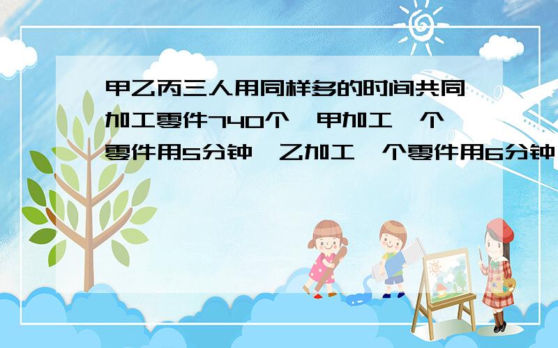 甲乙丙三人用同样多的时间共同加工零件740个,甲加工一个零件用5分钟,乙加工一个零件用6分钟,丙加工一个零件用4分钟,求