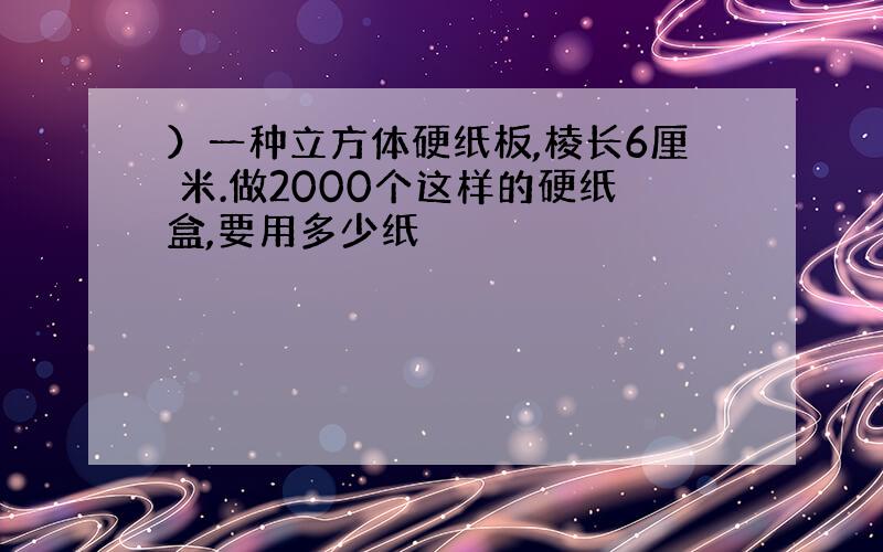 ）一种立方体硬纸板,棱长6厘 米.做2000个这样的硬纸盒,要用多少纸