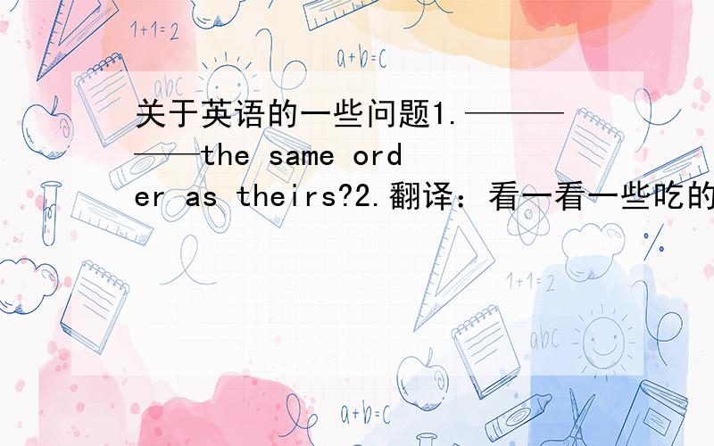 关于英语的一些问题1.—————the same order as theirs?2.翻译：看一看一些吃的东西2.Don