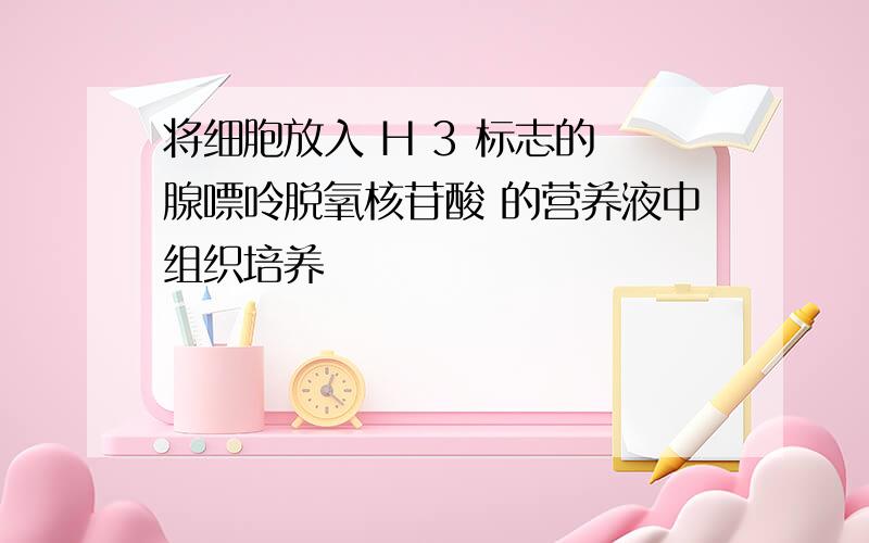 将细胞放入 H 3 标志的 腺嘌呤脱氧核苷酸 的营养液中组织培养