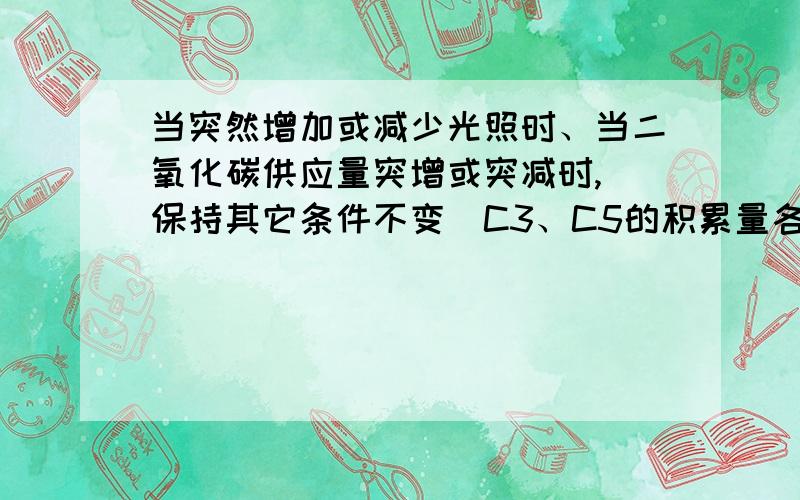 当突然增加或减少光照时、当二氧化碳供应量突增或突减时,（保持其它条件不变）C3、C5的积累量各发生怎样