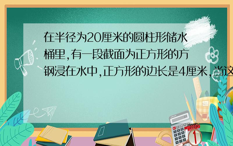 在半径为20厘米的圆柱形储水桶里,有一段截面为正方形的方钢浸在水中,正方形的边长是4厘米,当这段方钢从水中取出时,桶里的