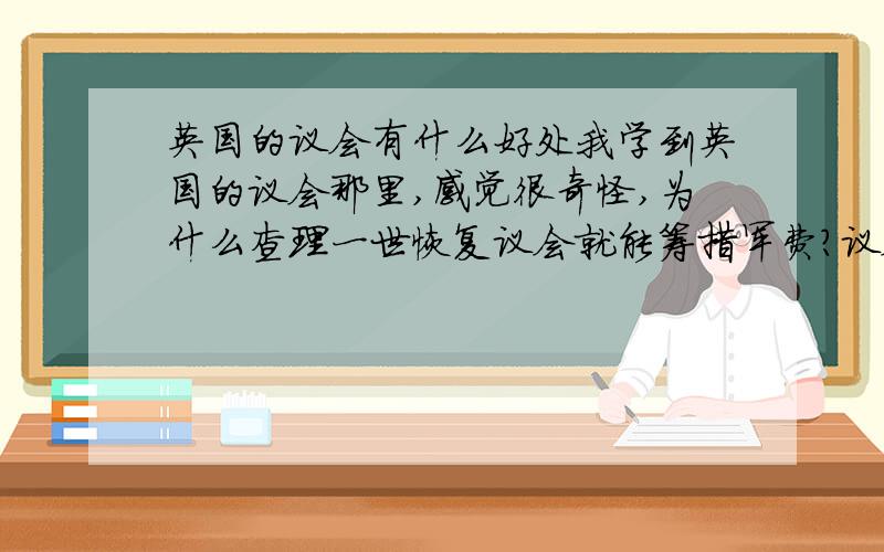 英国的议会有什么好处我学到英国的议会那里,感觉很奇怪,为什么查理一世恢复议会就能筹措军费?议会有什么好处?而克伦威尔为什