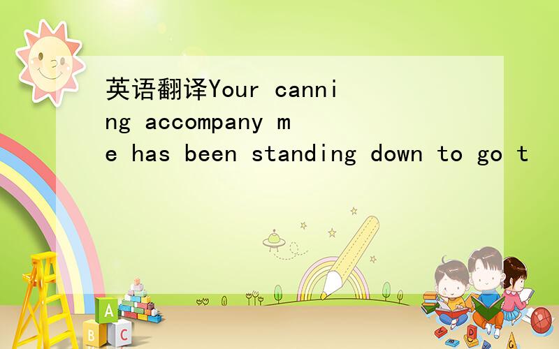 英语翻译Your canning accompany me has been standing down to go t